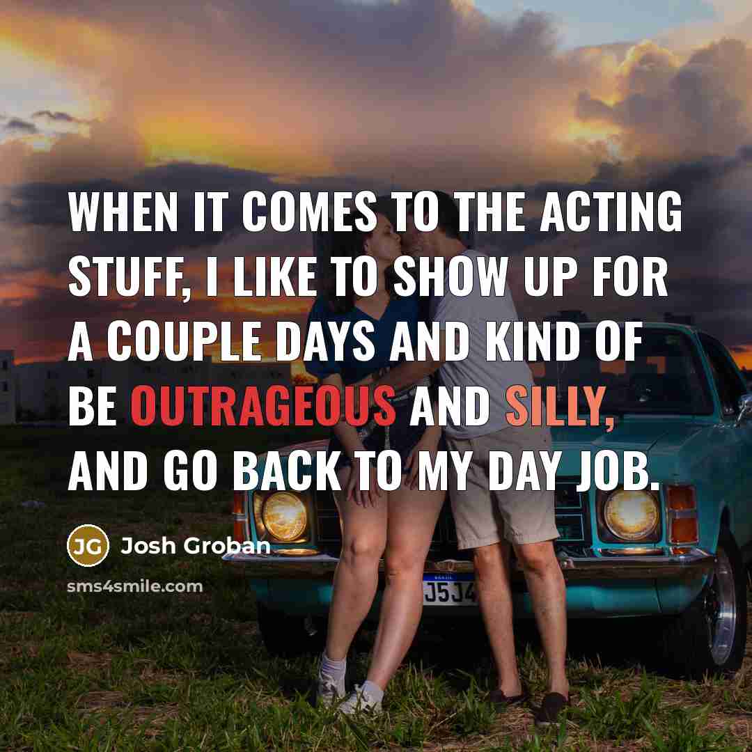 “When it comes to the acting stuff, I like to show up for a couple days and kind of be outrageous and silly, and go back to my day job.” quote by Josh Groban
