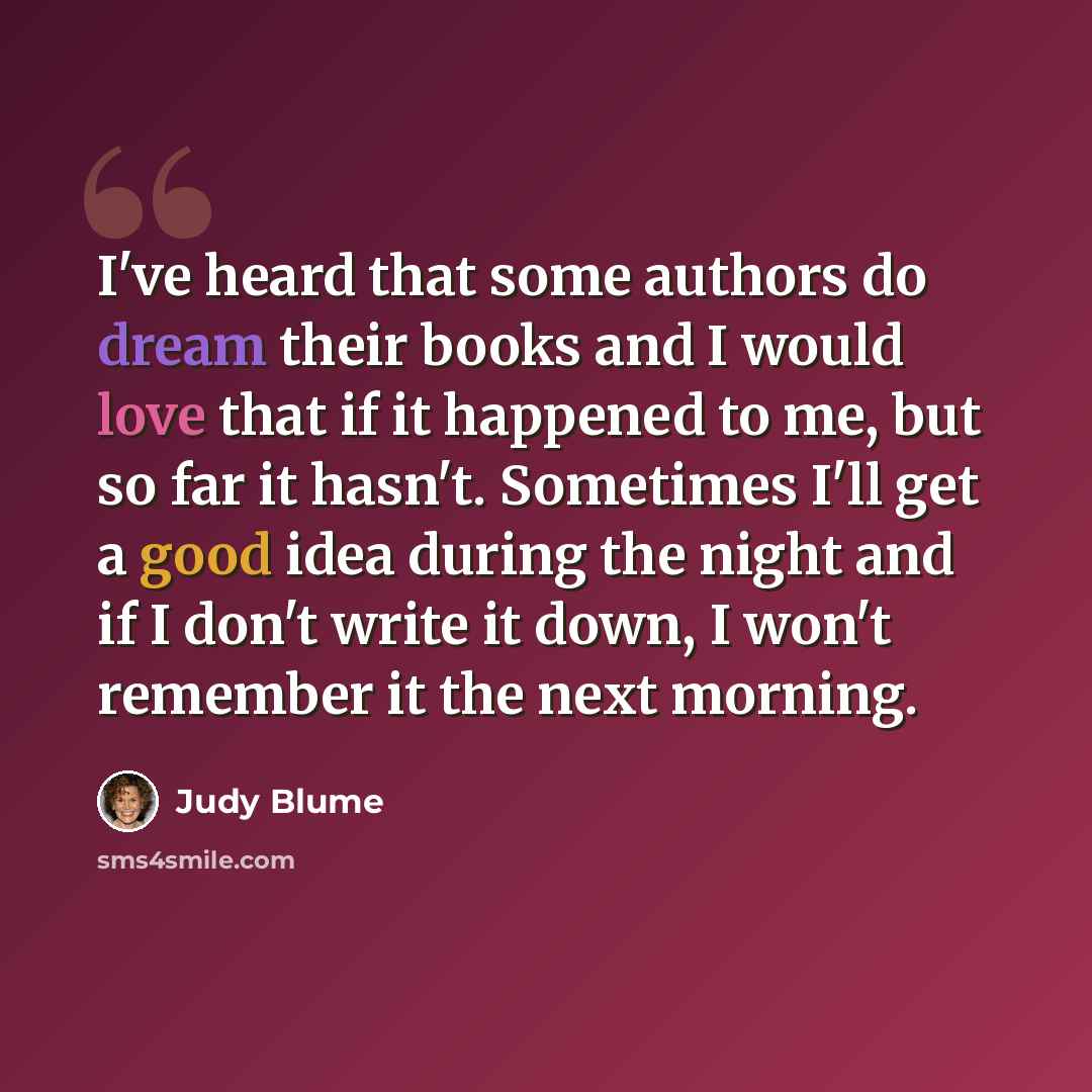 “I've heard that some authors do dream their books and I would love that if it happened to me, but so far it hasn't. Sometimes I'll get a good idea during the night and if I don't write it down, I won't remember it the next morning.” quote by Judy Blume