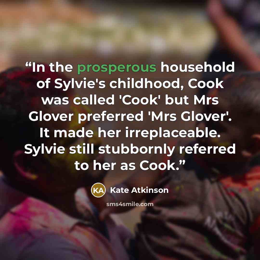 “In the prosperous household of Sylvie's childhood, Cook was called 'Cook' but Mrs Glover preferred 'Mrs Glover'. It made her irreplaceable. Sylvie still stubbornly referred to her as Cook.” quote by Kate Atkinson
