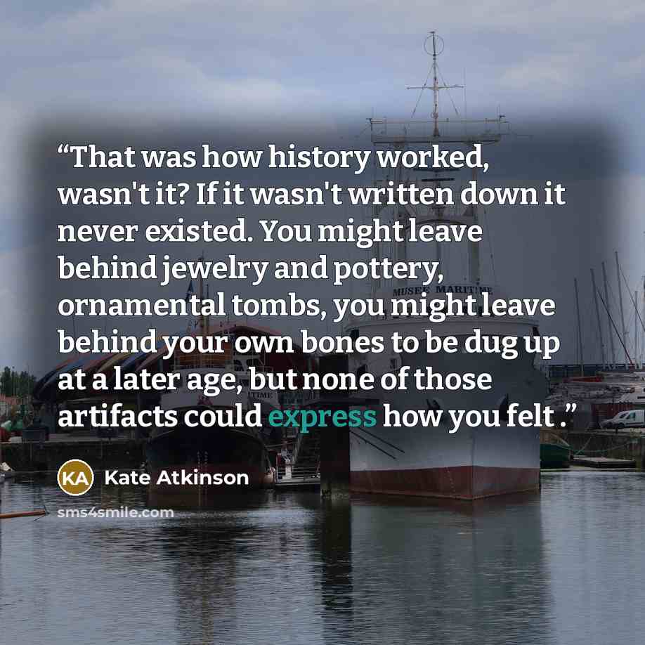“That was how history worked, wasn't it? If it wasn't written down it never existed. You might leave behind jewelry and pottery, ornamental tombs, you might leave behind your own bones to be dug up at a later age, but none of those artifacts could express how you felt .” quote by Kate Atkinson