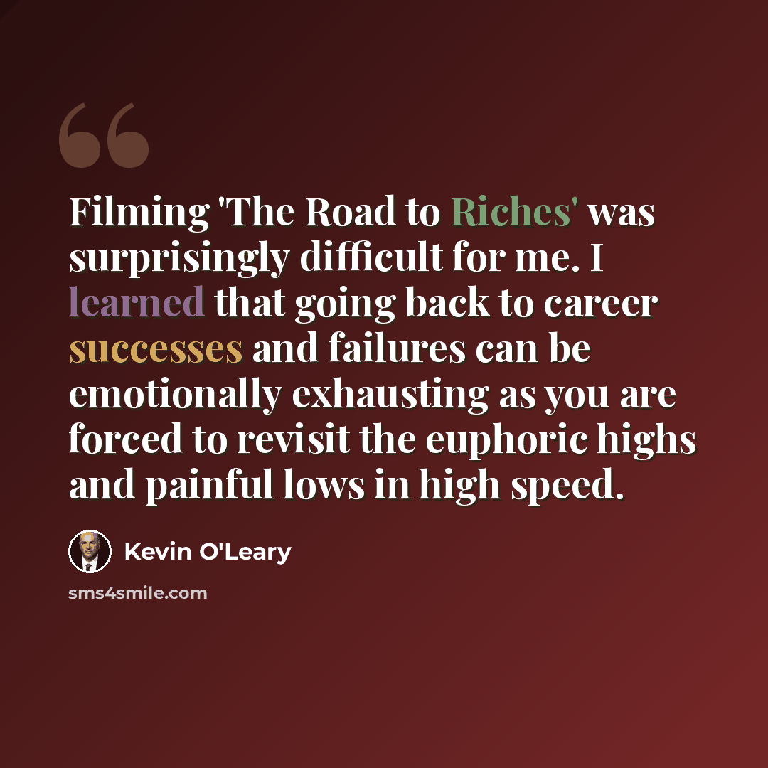 “Filming 'The Road to Riches' was surprisingly difficult for me. I learned that going back to career successes and failures can be emotionally exhausting as you are forced to revisit the euphoric highs and painful lows in high speed.” quote by Kevin O'Leary