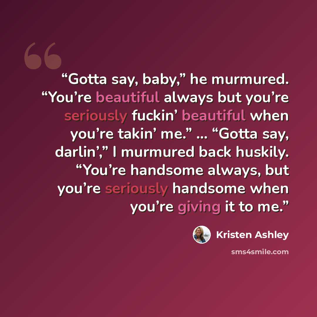 “Gotta say, baby,” he murmured. “You’re beautiful always but you’re seriously fuckin’ beautiful when you’re takin’ me.” … “Gotta say, darlin’,” I murmured back huskily. “You’re handsome always, but you’re seriously handsome when you’re giving it to me.” quote by Kristen Ashley