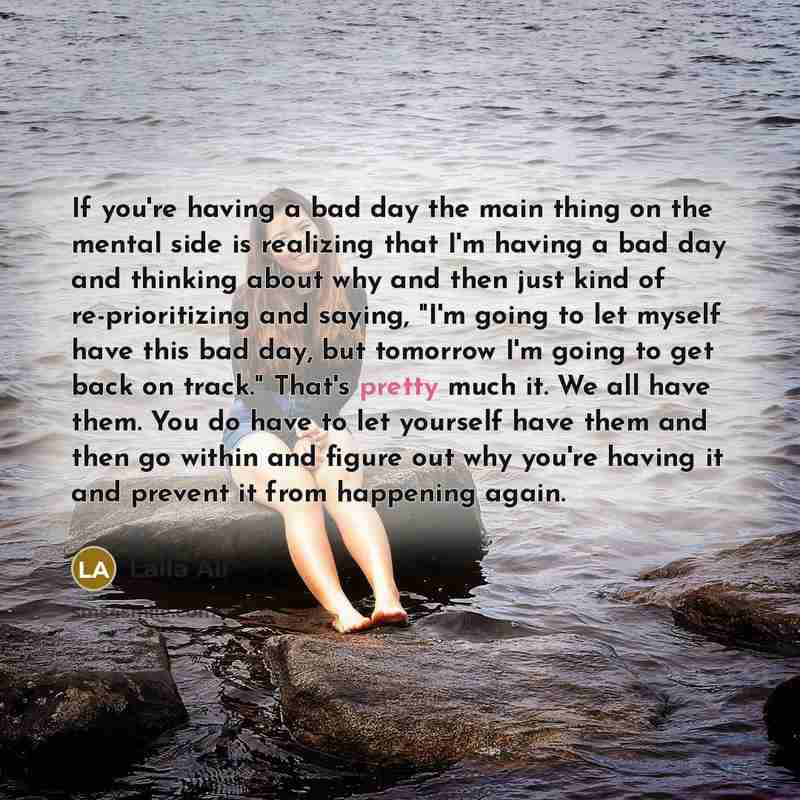 “If you're having a bad day the main thing on the mental side is realizing that I'm having a bad day and thinking about why and then just kind of re-prioritizing and saying, "I'm going to let myself have this bad day, but tomorrow I'm going to get back on track." That's pretty much it. We all have…” quote by Laila Ali