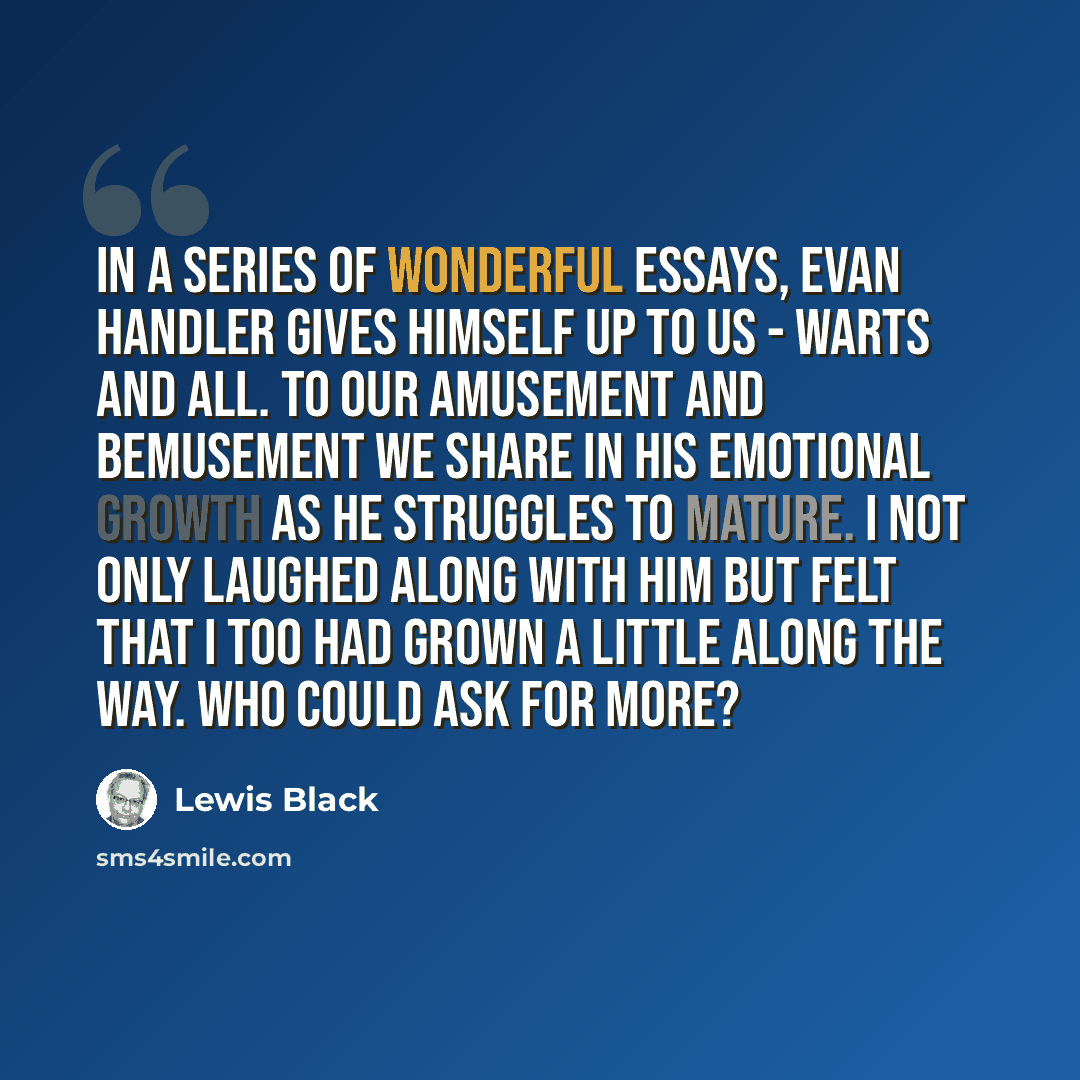 “In a series of wonderful essays, Evan Handler gives himself up to us - warts and all. To our amusement and bemusement we share in his emotional growth as he struggles to mature. I not only laughed along with him but felt that I too had grown a little along the way. Who could ask for more?” quote by Lewis Black