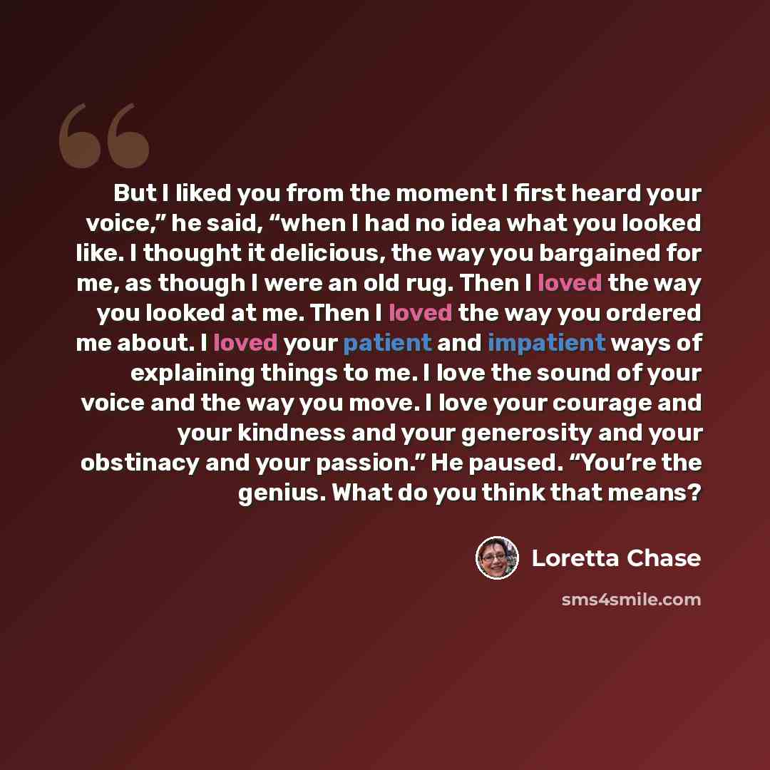 “But I liked you from the moment I first heard your voice,” he said, “when I had no idea what you looked like. I thought it delicious, the way you bargained for me, as though I were an old rug. Then I loved the way you looked at me. Then I loved the way you ordered me about. I loved your patient…” quote by Loretta Chase