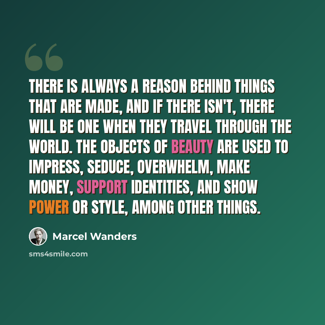 “There is always a reason behind things that are made, and if there isn't, there will be one when they travel through the world. The objects of beauty are used to impress, seduce, overwhelm, make money, support identities, and show power or style, among other things.” quote by Marcel Wanders