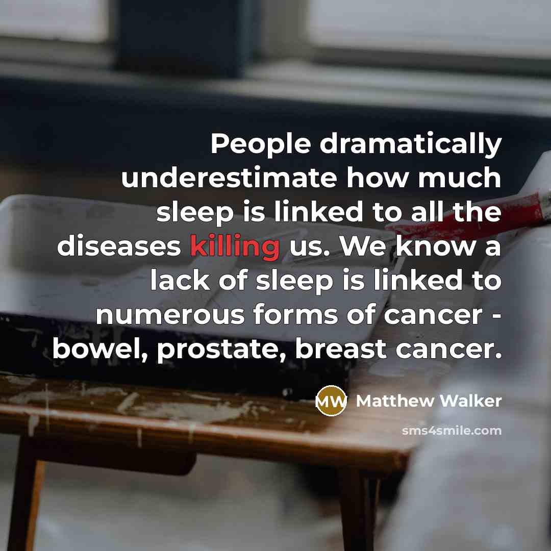 “People dramatically underestimate how much sleep is linked to all the diseases killing us. We know a lack of sleep is linked to numerous forms of cancer - bowel, prostate, breast cancer.” quote by Matthew Walker