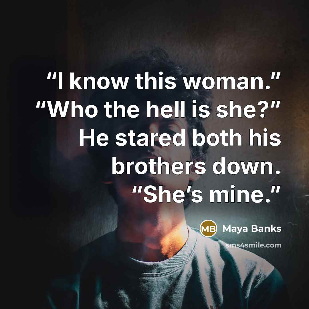 “I know this woman.” “Who the hell is she?” He stared both his brothers down. “She’s mine.” quote by Maya Banks