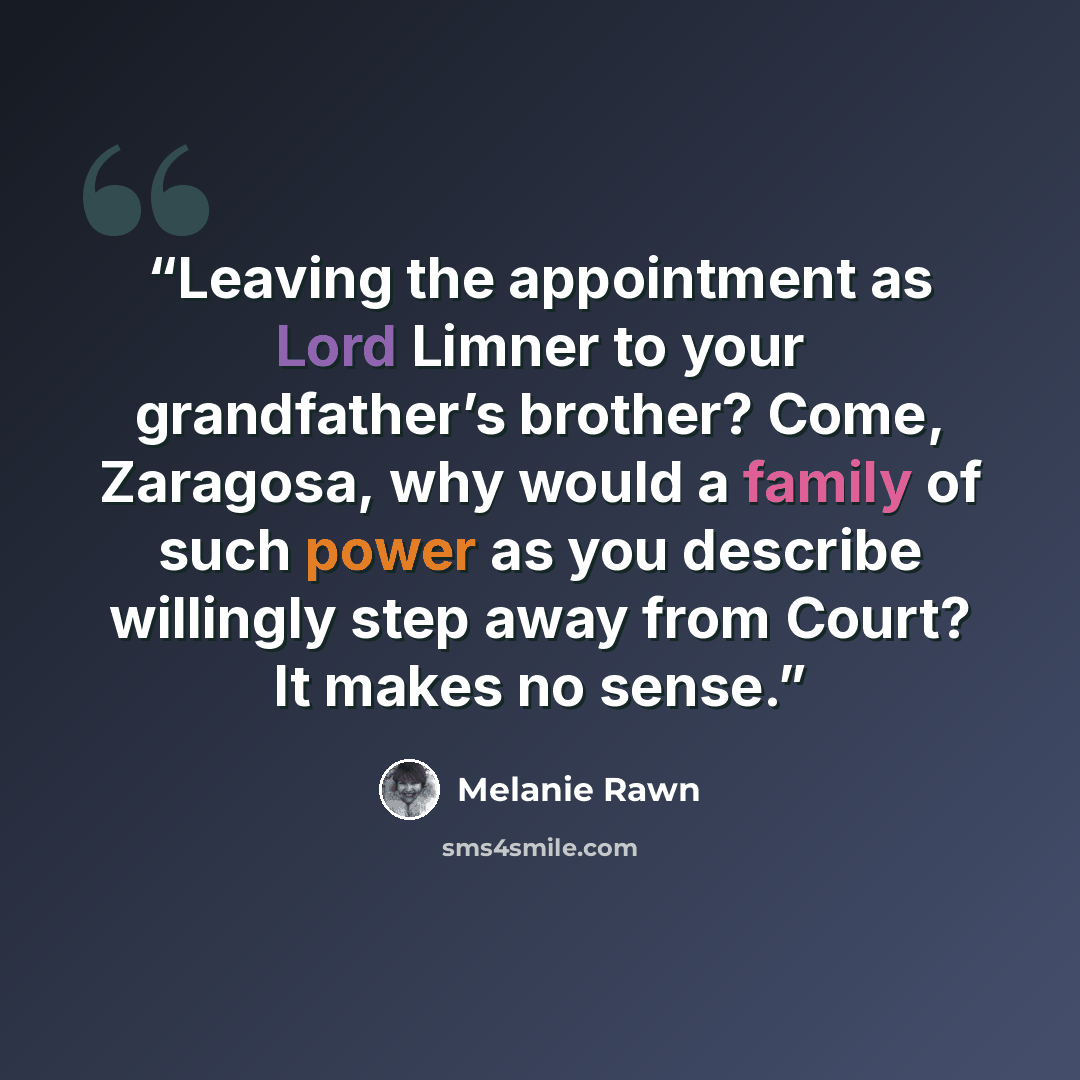 “Leaving the appointment as Lord Limner to your grandfather’s brother? Come, Zaragosa, why would a family of such power as you describe willingly step away from Court? It makes no sense.” quote by Melanie Rawn