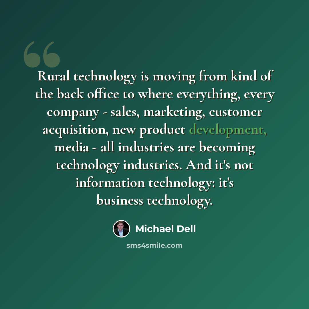 “Rural technology is moving from kind of the back office to where everything, every company - sales, marketing, customer acquisition, new product development, media - all industries are becoming technology industries. And it's not information technology: it's business technology.” quote by Michael Dell