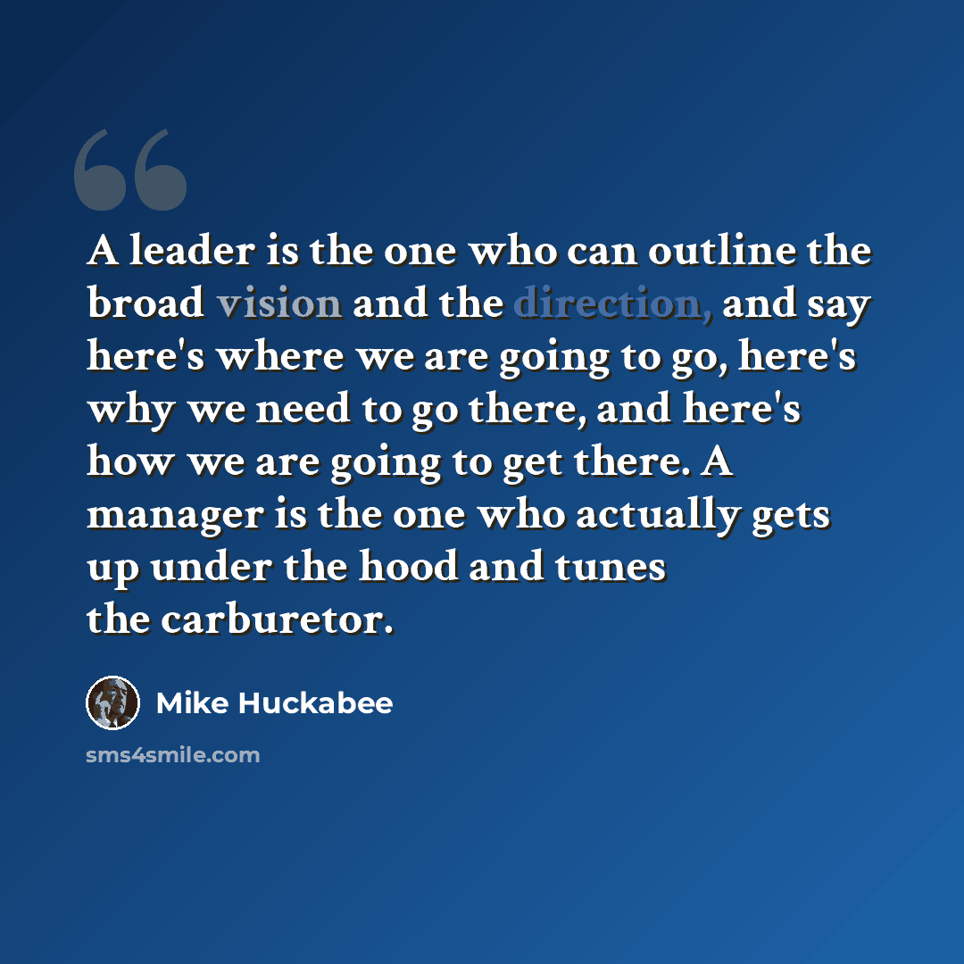 “A leader is the one who can outline the broad vision and the direction, and say here's where we are going to go, here's why we need to go there, and here's how we are going to get there. A manager is the one who actually gets up under the hood and tunes the carburetor.” quote by Mike Huckabee