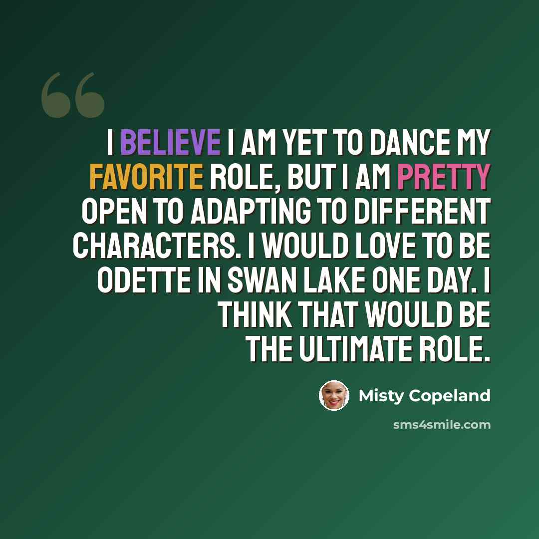 “I believe I am yet to dance my favorite role, but I am pretty open to adapting to different characters. I would love to be Odette in Swan Lake one day. I think that would be the ultimate role.” quote by Misty Copeland