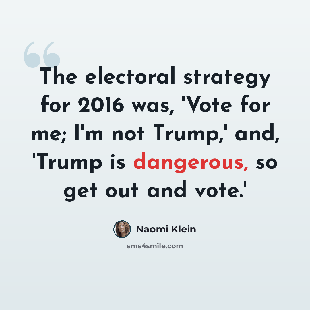 “The electoral strategy for 2016 was, 'Vote for me; I'm not Trump,' and, 'Trump is dangerous, so get out and vote.'” quote by Naomi Klein