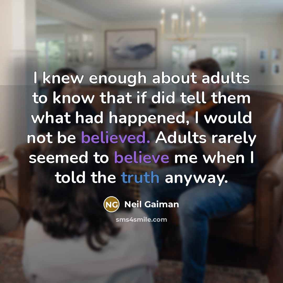 “I knew enough about adults to know that if did tell them what had happened, I would not be believed. Adults rarely seemed to believe me when I told the truth anyway.” quote by Neil Gaiman