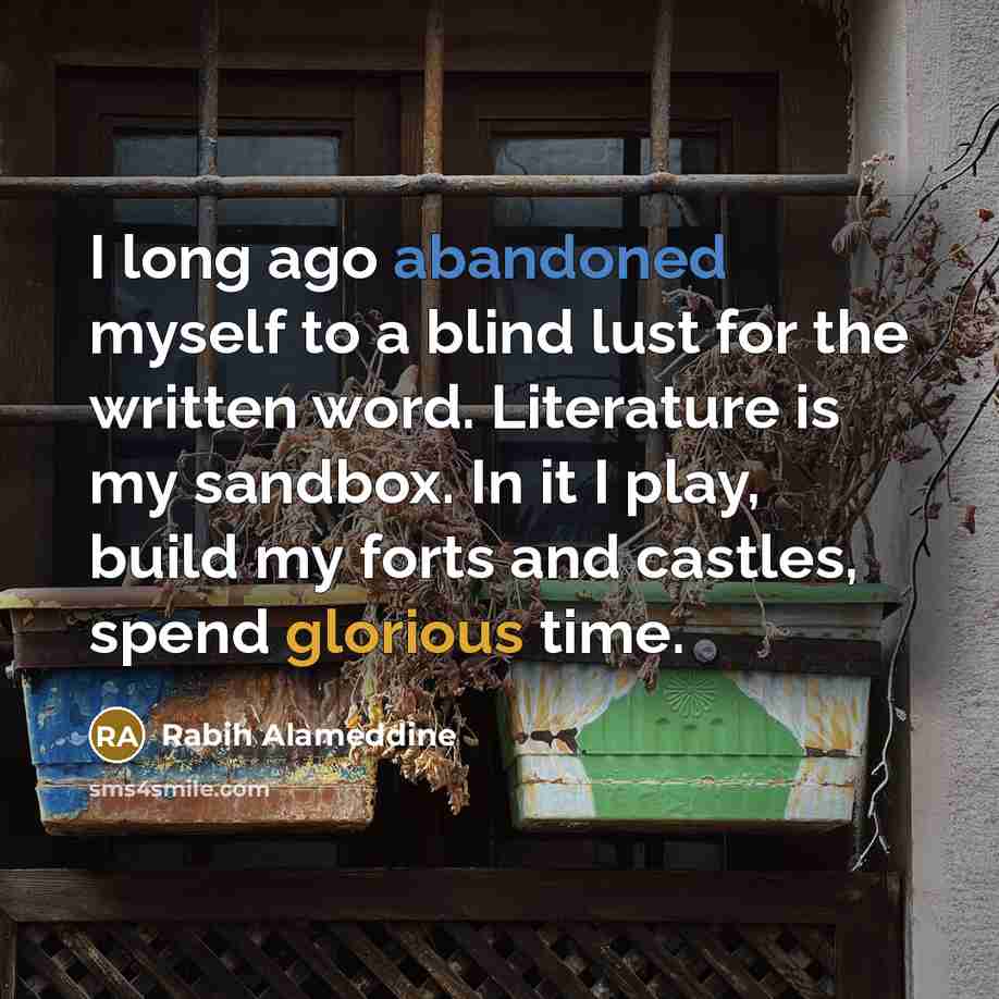 “I long ago abandoned myself to a blind lust for the written word. Literature is my sandbox. In it I play, build my forts and castles, spend glorious time.” quote by Rabih Alameddine