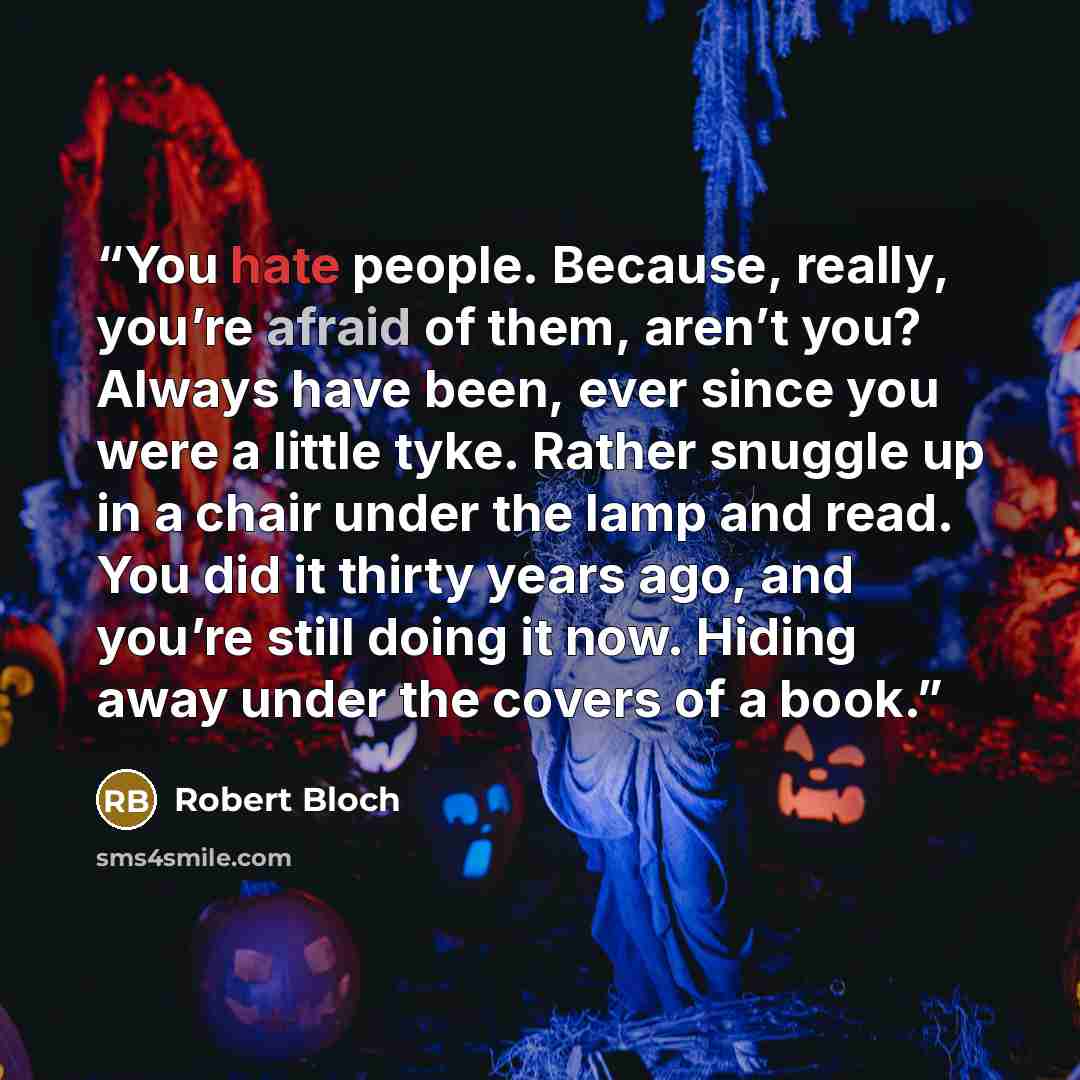 “You hate people. Because, really, you’re afraid of them, aren’t you? Always have been, ever since you were a little tyke. Rather snuggle up in a chair under the lamp and read. You did it thirty years ago, and you’re still doing it now. Hiding away under the covers of a book.” quote by Robert Bloch