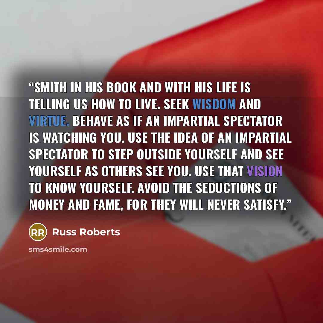 “Smith in his book and with his life is telling us how to live. Seek wisdom and virtue. Behave as if an impartial spectator is watching you. Use the idea of an impartial spectator to step outside yourself and see yourself as others see you. Use that vision to know yourself. Avoid the seductions of…” quote by Russ Roberts