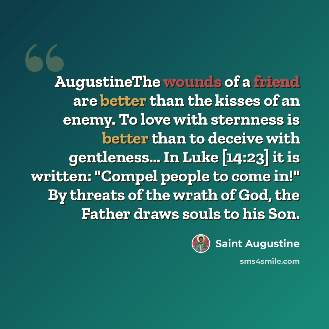 “AugustineThe wounds of a friend are better than the kisses of an enemy. To love with sternness is better than to deceive with gentleness… In Luke [14:23] it is written: "Compel people to come in!" By threats of the wrath of God, the Father draws souls to his Son.” quote by Saint Augustine