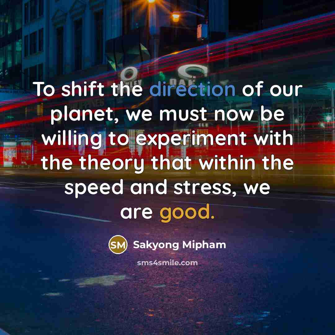 “To shift the direction of our planet, we must now be willing to experiment with the theory that within the speed and stress, we are good.” quote by Sakyong Mipham