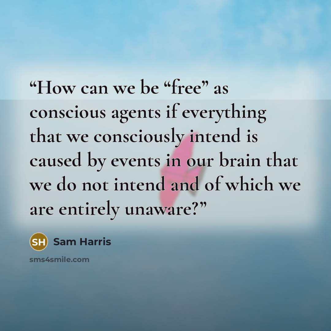 “How can we be “free” as conscious agents if everything that we consciously intend is caused by events in our brain that we do not intend and of which we are entirely unaware?” quote by Sam Harris