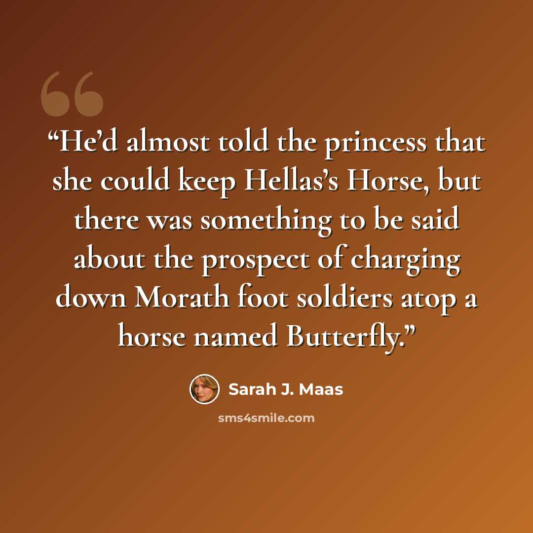 “He’d almost told the princess that she could keep Hellas’s Horse, but there was something to be said about the prospect of charging down Morath foot soldiers atop a horse named Butterfly.” quote by Sarah J. Maas