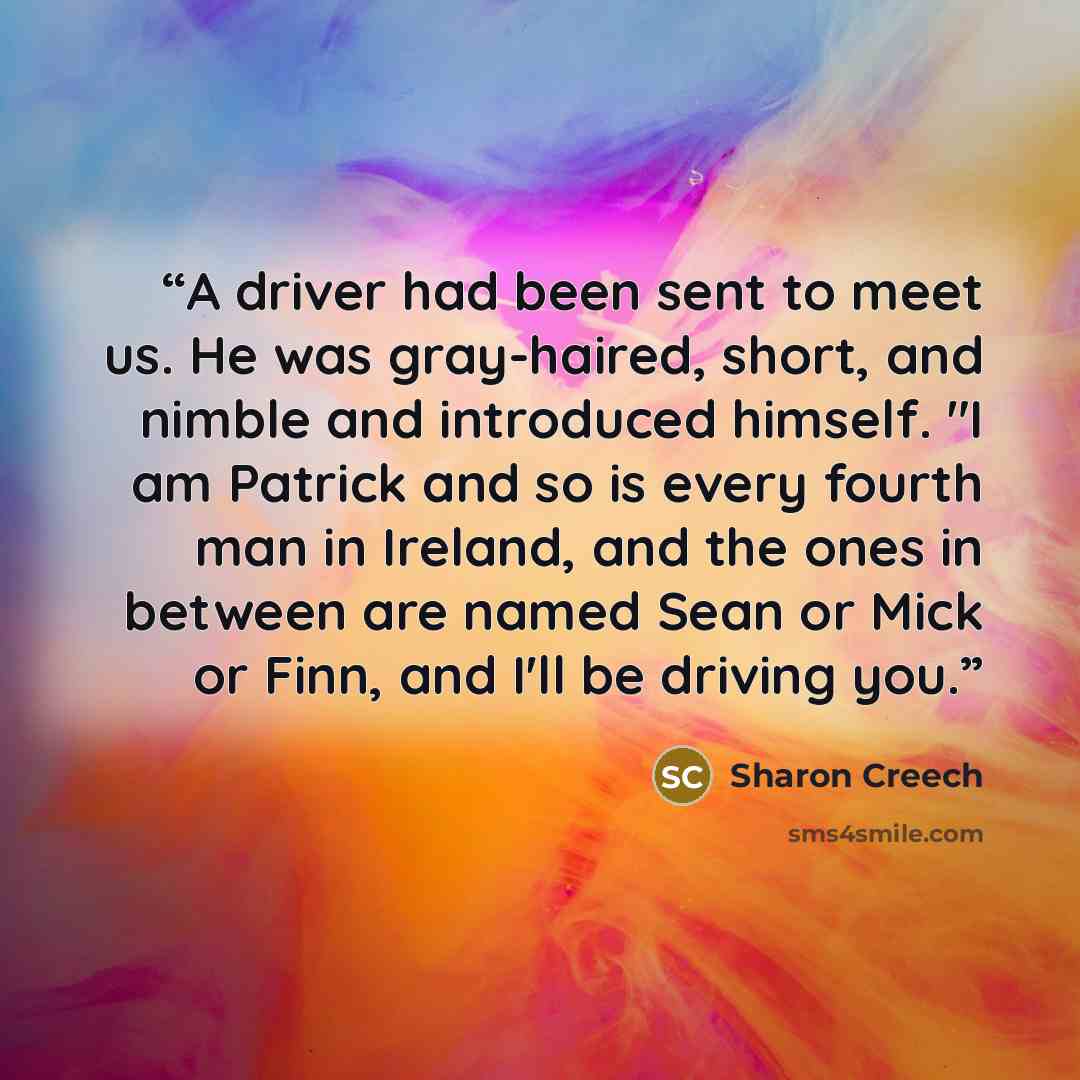 “A driver had been sent to meet us. He was gray-haired, short, and nimble and introduced himself. "I am Patrick and so is every fourth man in Ireland, and the ones in between are named Sean or Mick or Finn, and I'll be driving you.” quote by Sharon Creech