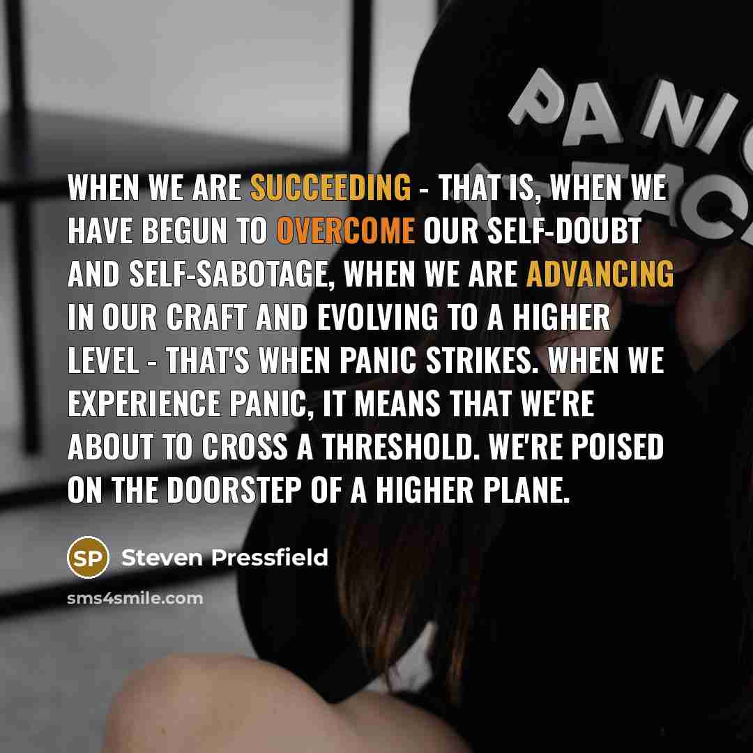 “When we are succeeding - that is, when we have begun to overcome our self-doubt and self-sabotage, when we are advancing in our craft and evolving to a higher level - that's when panic strikes. When we experience panic, it means that we're about to cross a threshold. We're poised on the doorstep…” quote by Steven Pressfield