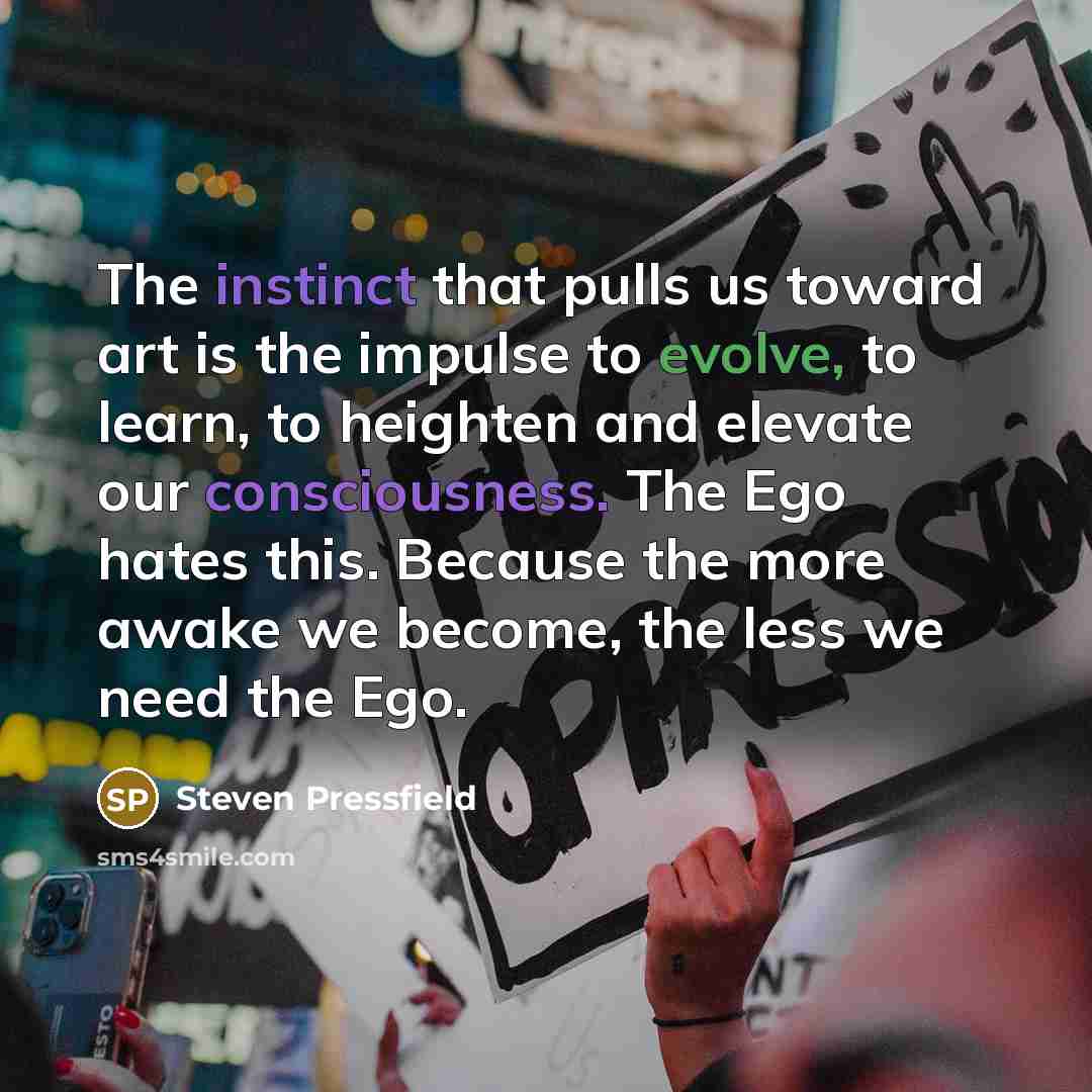 “The instinct that pulls us toward art is the impulse to evolve, to learn, to heighten and elevate our consciousness. The Ego hates this. Because the more awake we become, the less we need the Ego.” quote by Steven Pressfield