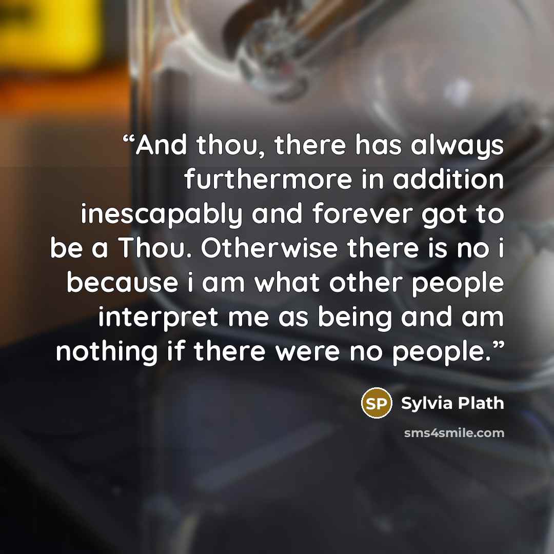 “And thou, there has always furthermore in addition inescapably and forever got to be a Thou. Otherwise there is no i because i am what other people interpret me as being and am nothing if there were no people.” quote by Sylvia Plath