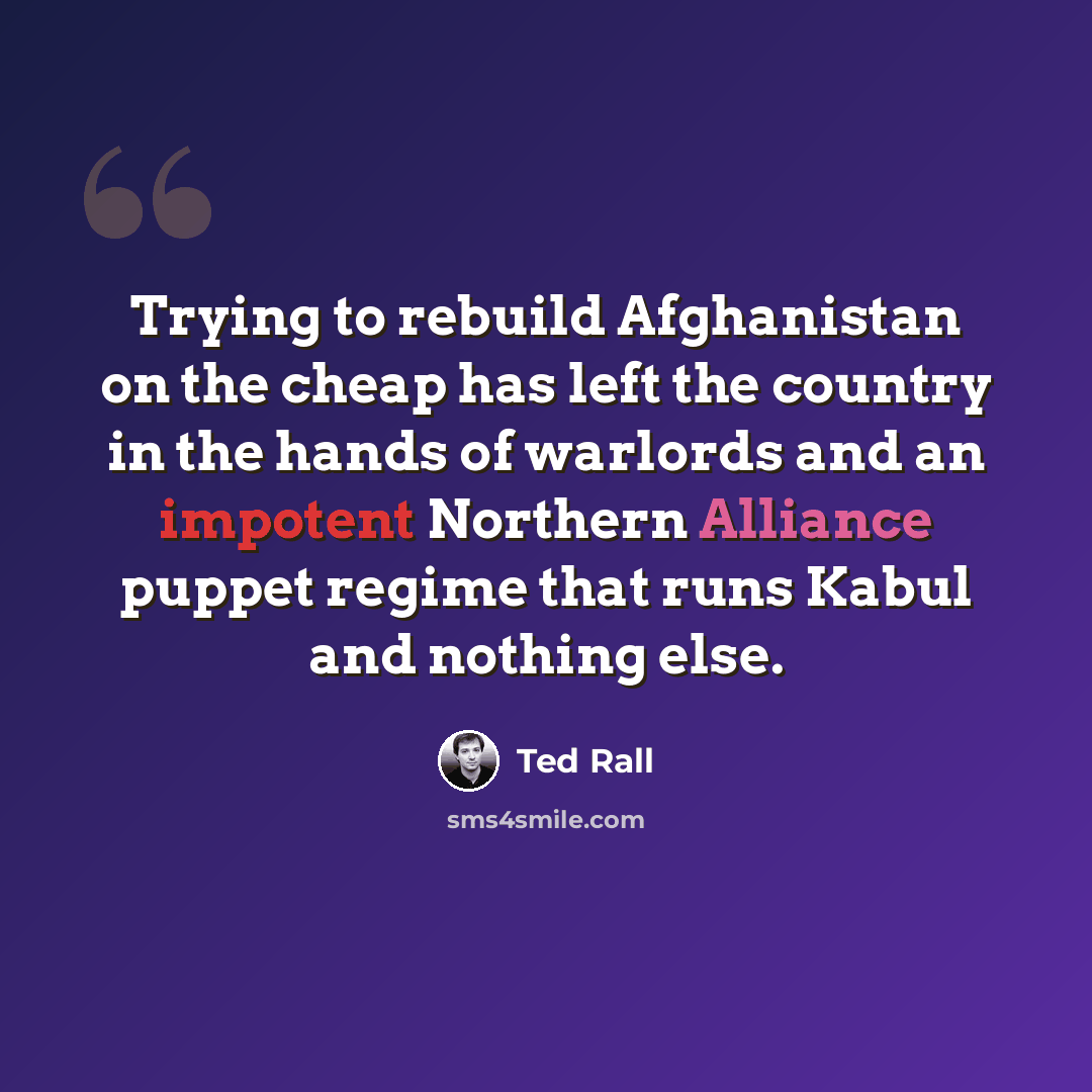 “Trying to rebuild Afghanistan on the cheap has left the country in the hands of warlords and an impotent Northern Alliance puppet regime that runs Kabul and nothing else.” quote by Ted Rall