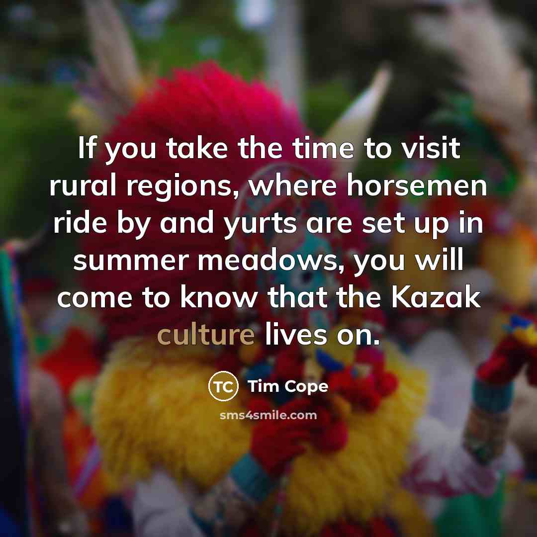 “If you take the time to visit rural regions, where horsemen ride by and yurts are set up in summer meadows, you will come to know that the Kazak culture lives on.” quote by Tim Cope