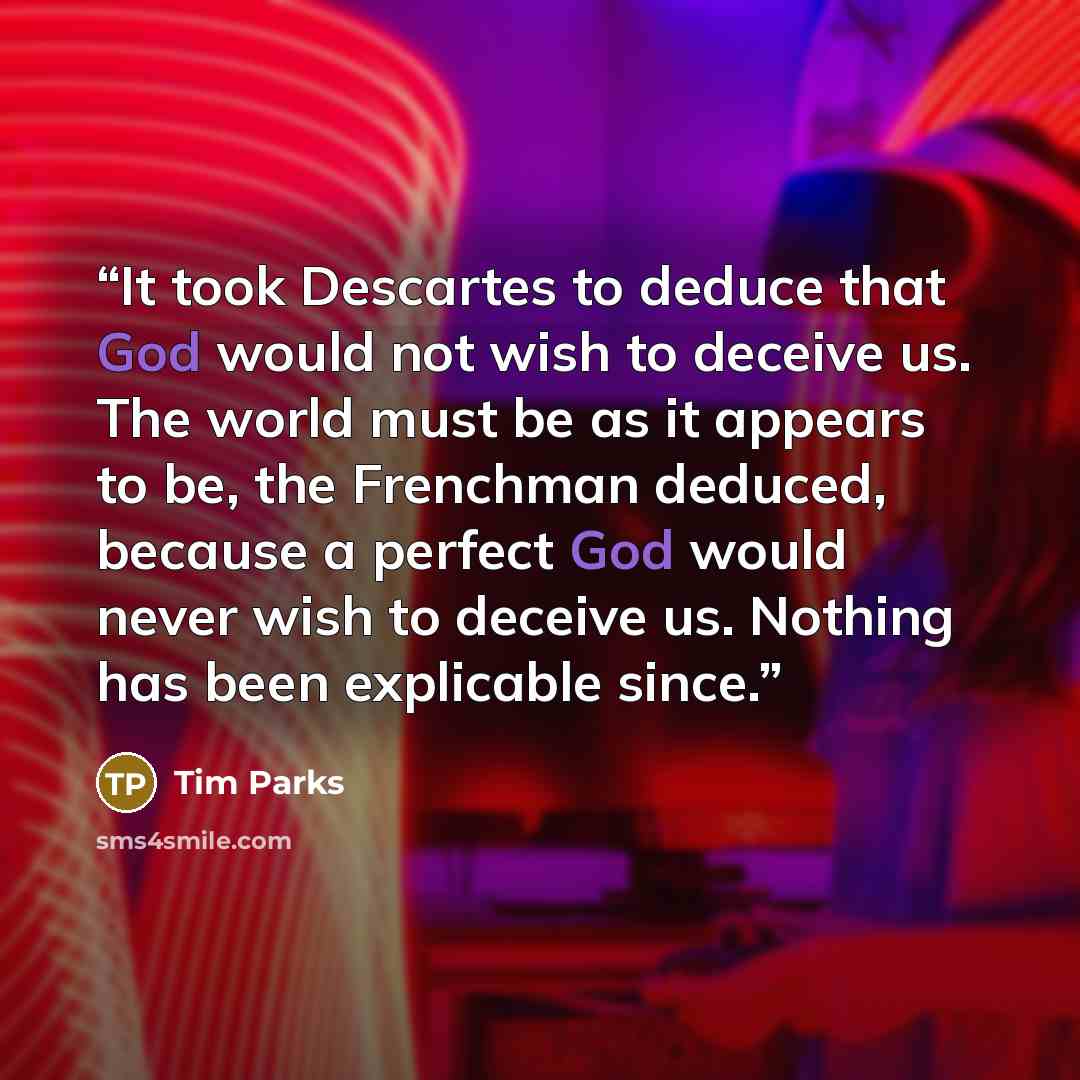 “It took Descartes to deduce that God would not wish to deceive us. The world must be as it appears to be, the Frenchman deduced, because a perfect God would never wish to deceive us. Nothing has been explicable since.” quote by Tim Parks