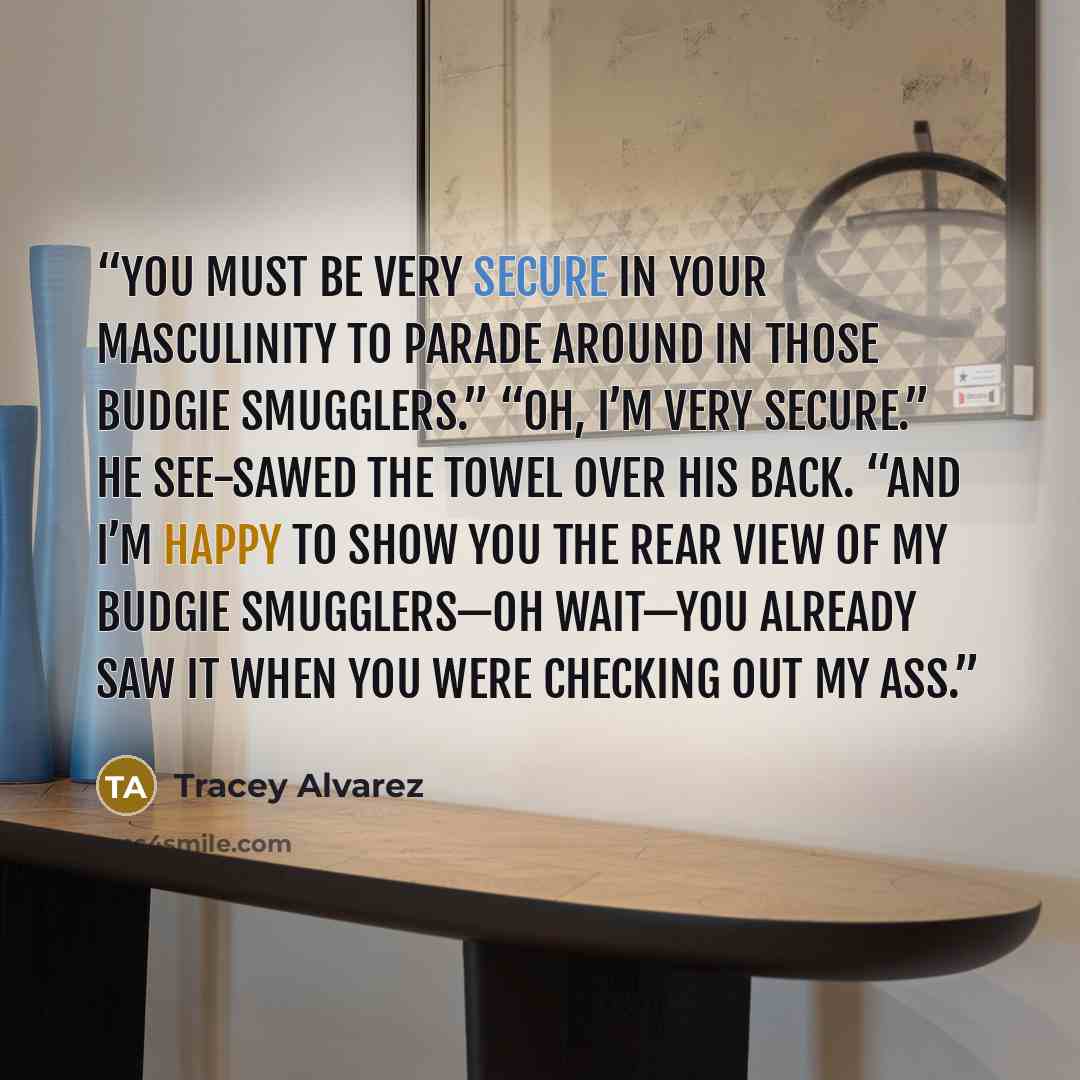 “You must be very secure in your masculinity to parade around in those budgie smugglers.” “Oh, I’m very secure.” He see-sawed the towel over his back. “And I’m happy to show you the rear view of my budgie smugglers—oh wait—you already saw it when you were checking out my ass.” quote by Tracey Alvarez