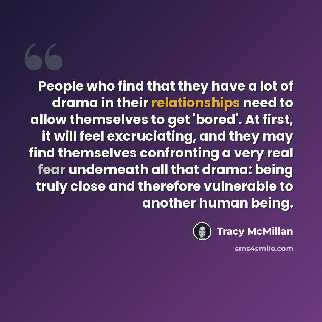 “People who find that they have a lot of drama in their relationships need to allow themselves to get 'bored'. At first, it will feel excruciating, and they may find themselves confronting a very real fear underneath all that drama: being truly close and therefore vulnerable to another human being.” quote by Tracy McMillan