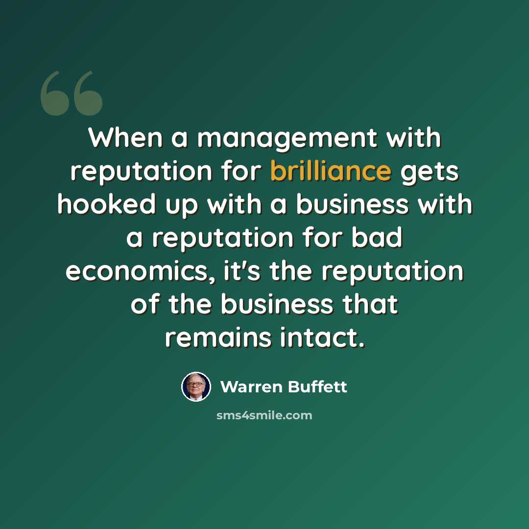 “When a management with reputation for brilliance gets hooked up with a business with a reputation for bad economics, it's the reputation of the business that remains intact.” quote by Warren Buffett