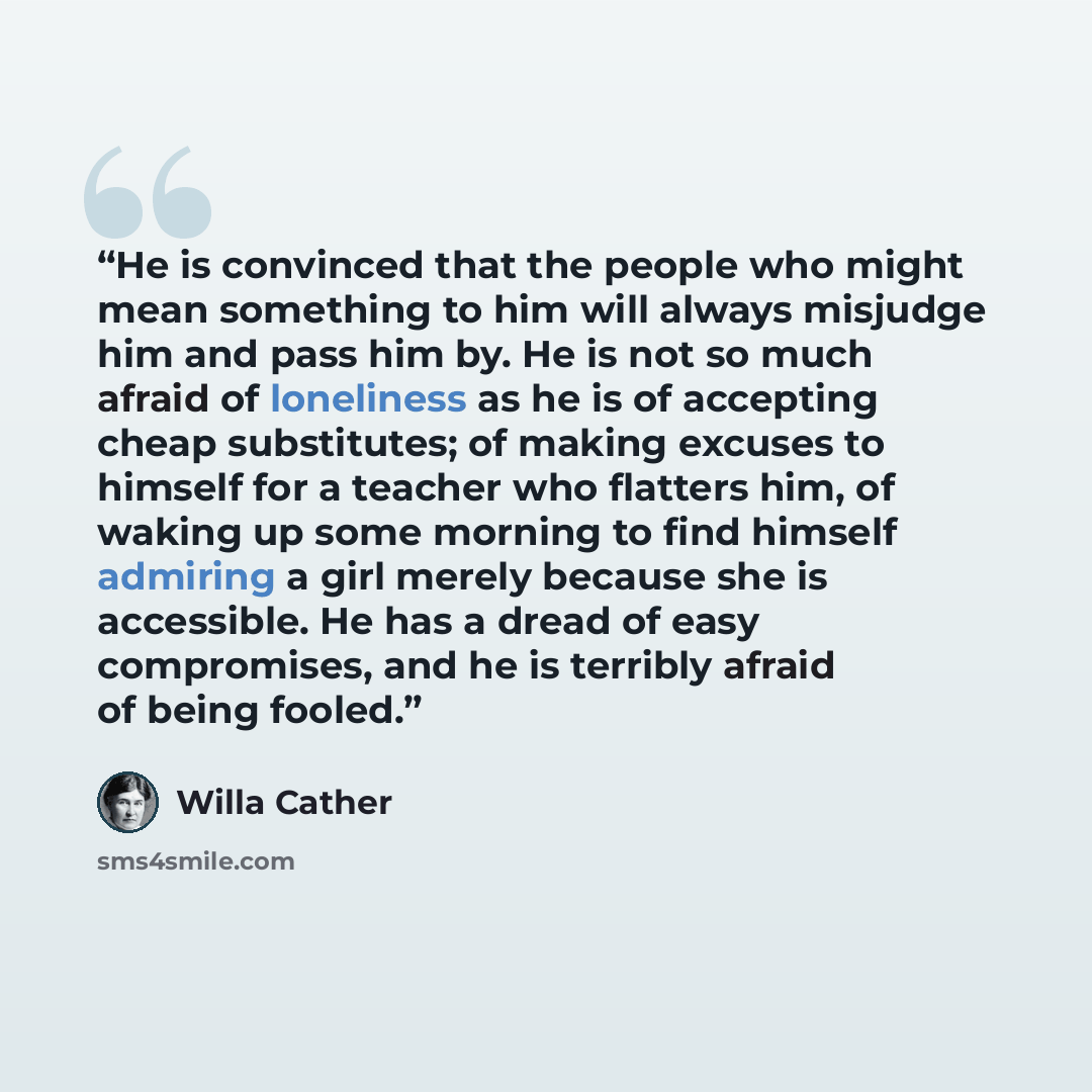 “He is convinced that the people who might mean something to him will always misjudge him and pass him by. He is not so much afraid of loneliness as he is of accepting cheap substitutes; of making excuses to himself for a teacher who flatters him, of waking up some morning to find himself admiring…” quote by Willa Cather