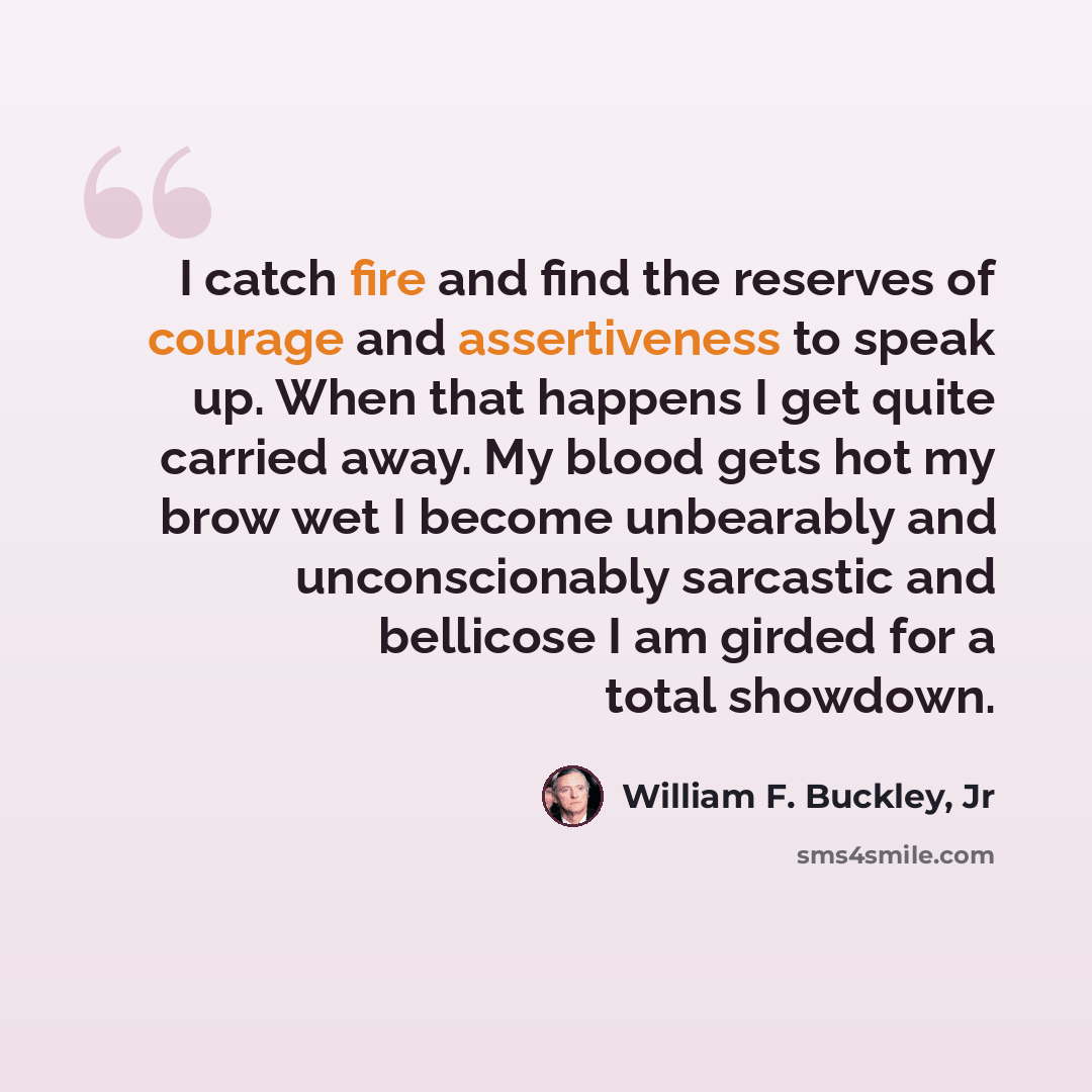 “I catch fire and find the reserves of courage and assertiveness to speak up. When that happens I get quite carried away. My blood gets hot my brow wet I become unbearably and unconscionably sarcastic and bellicose I am girded for a total showdown.” quote by William F. Buckley, Jr