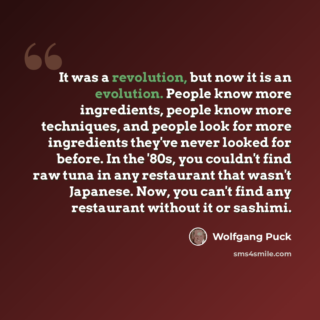 “It was a revolution, but now it is an evolution. People know more ingredients, people know more techniques, and people look for more ingredients they've never looked for before. In the '80s, you couldn't find raw tuna in any restaurant that wasn't Japanese. Now, you can't find any restaurant…” quote by Wolfgang Puck