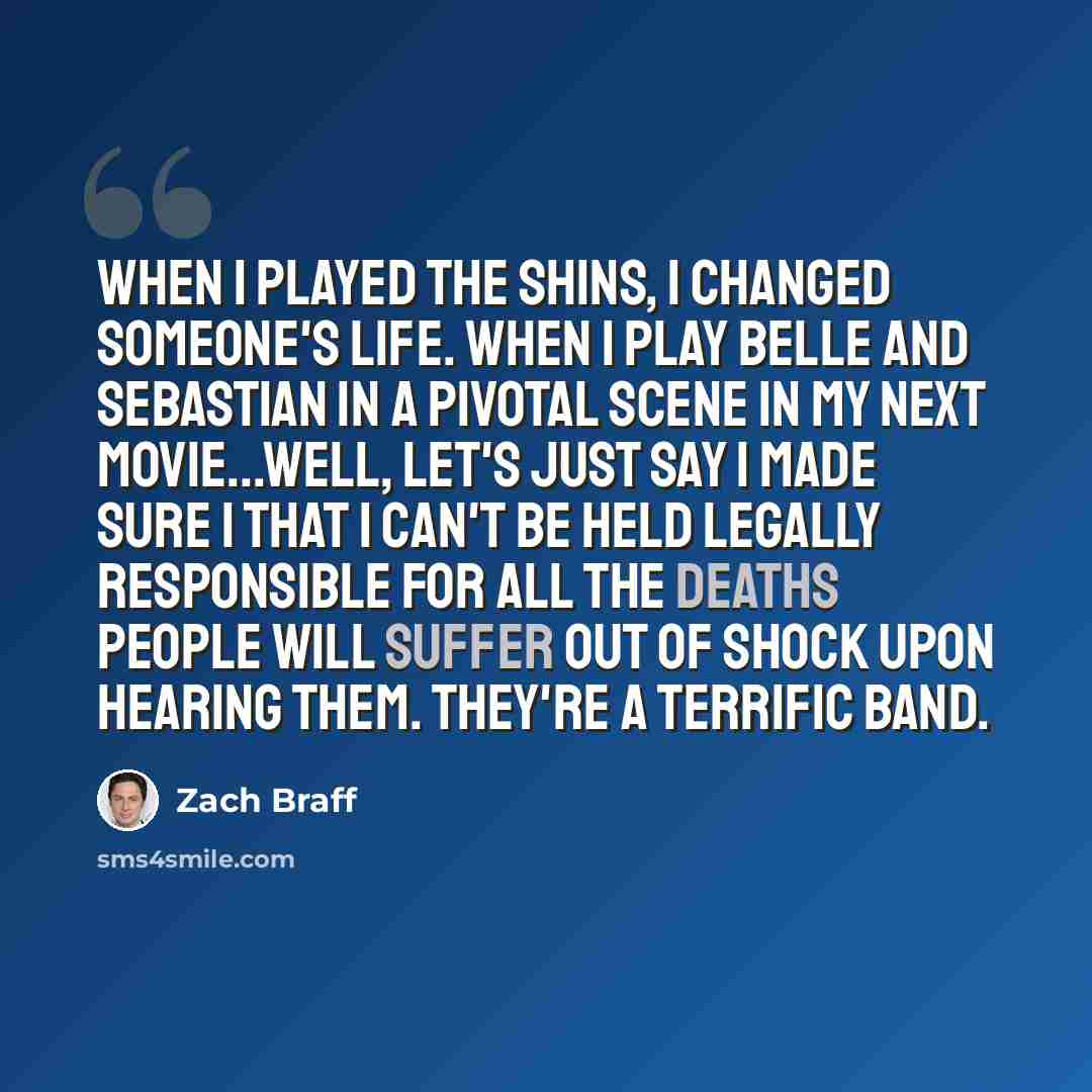 “When I played the Shins, I changed someone's life. When I play Belle and Sebastian in a pivotal scene in my next movie...well, let's just say I made sure I that I can't be held legally responsible for all the deaths people will suffer out of shock upon hearing them. They're a terrific band.” quote by Zach Braff