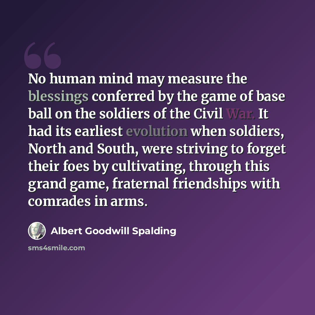 “No human mind may measure the blessings conferred by the game of base ball on the soldiers of the Civil War. It had its earliest evolution when soldiers, North and South, were striving to forget their foes by cultivating, through this grand game, fraternal friendships with comrades in arms.” quote by Albert Goodwill Spalding