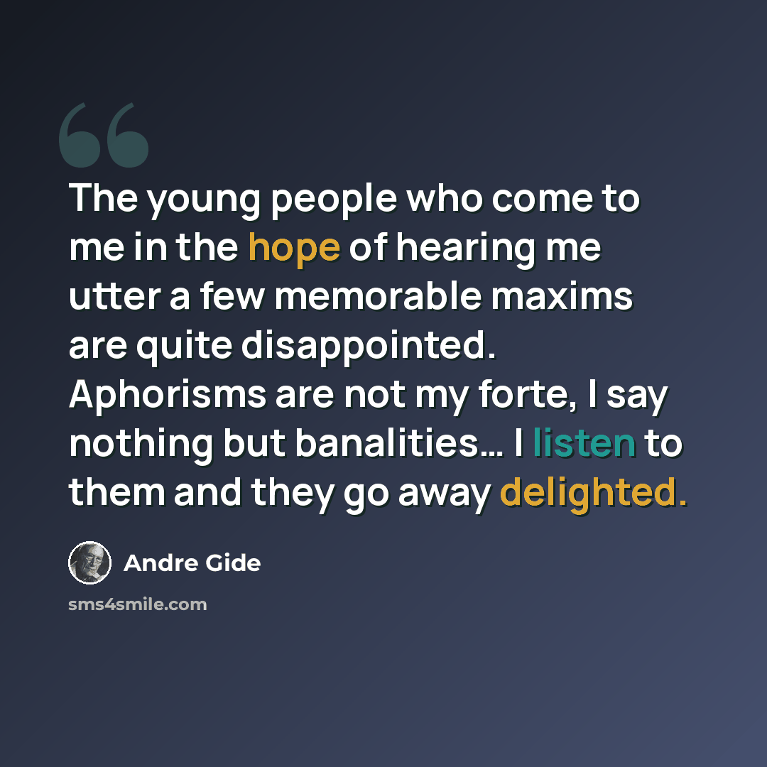 “The young people who come to me in the hope of hearing me utter a few memorable maxims are quite disappointed. Aphorisms are not my forte, I say nothing but banalities… I listen to them and they go away delighted.” quote by Andre Gide
