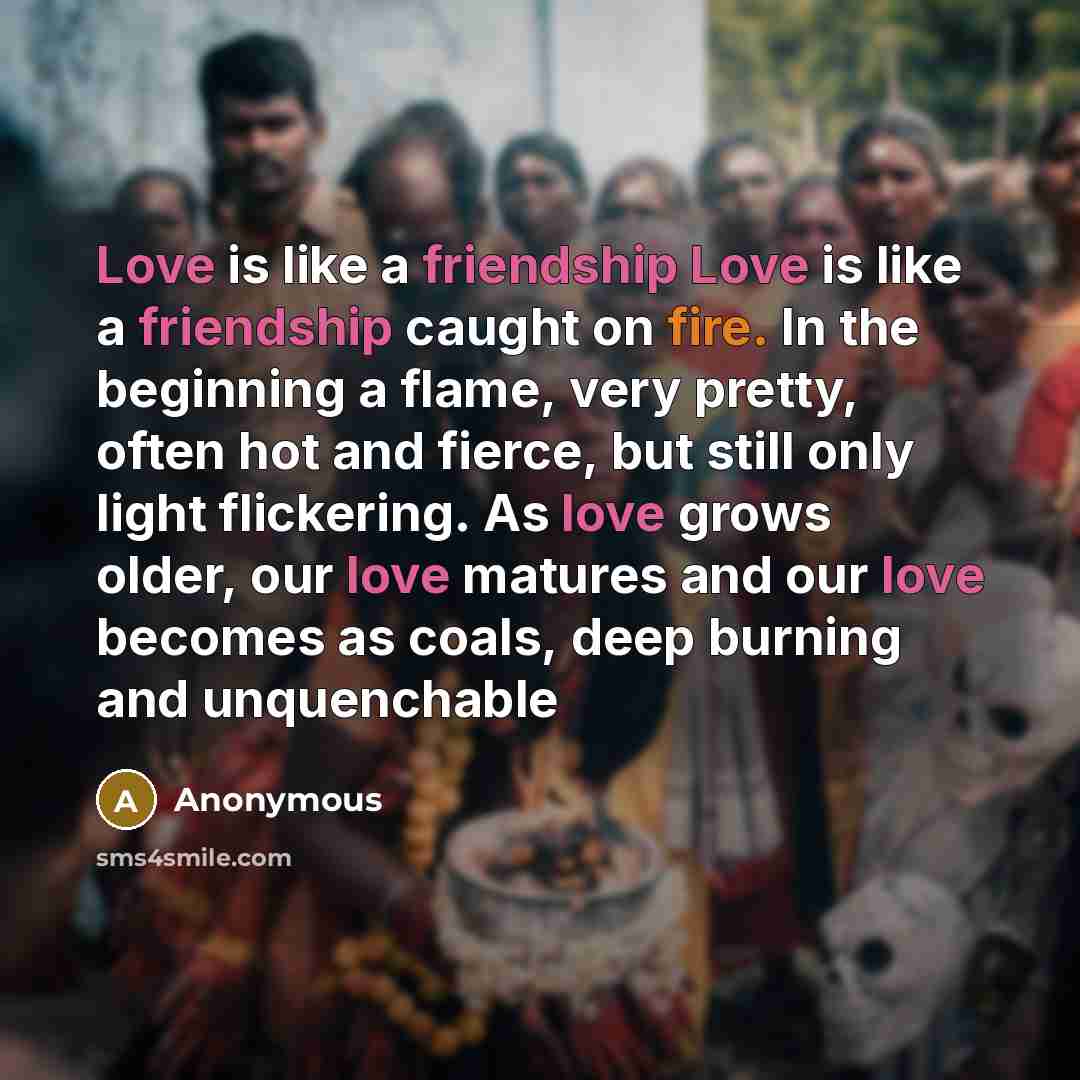 “Love is like a friendship Love is like a friendship caught on fire. In the beginning a flame, very pretty, often hot and fierce, but still only light flickering. As love grows older, our love matures and our love becomes as coals, deep burning and unquenchable” quote by Anonymous