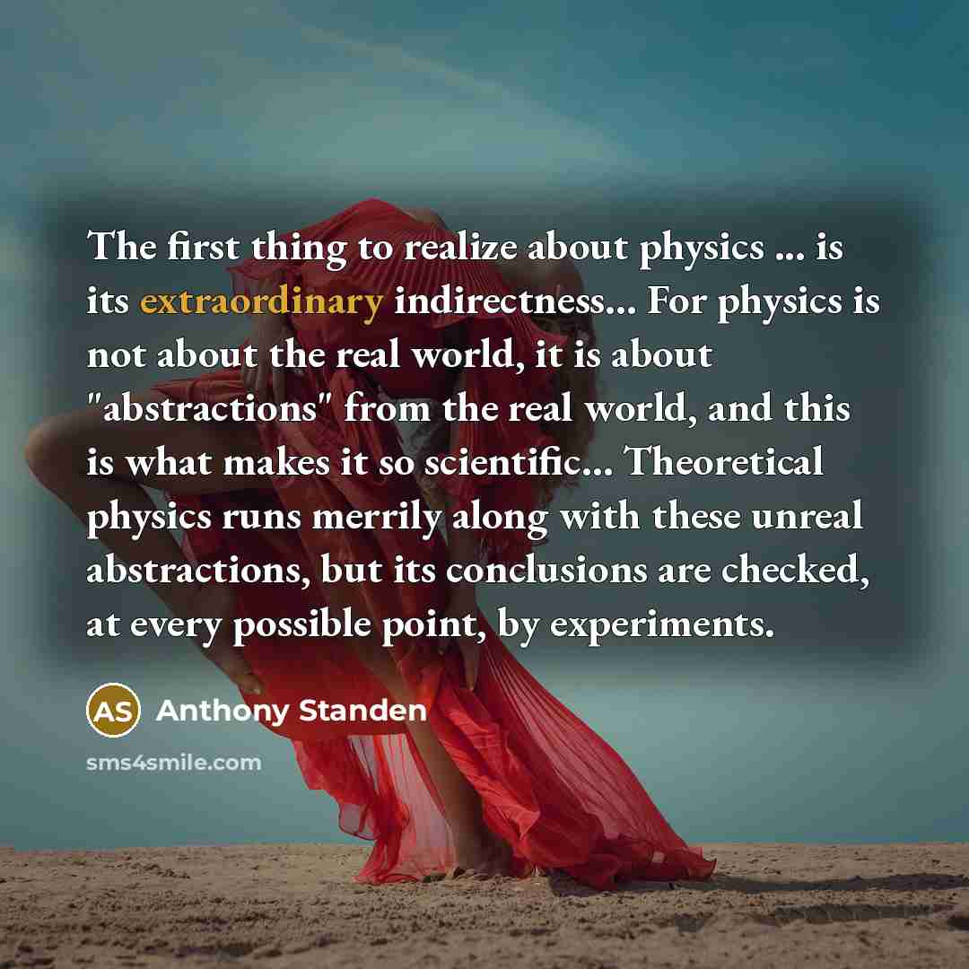 “The first thing to realize about physics ... is its extraordinary indirectness… For physics is not about the real world, it is about "abstractions" from the real world, and this is what makes it so scientific… Theoretical physics runs merrily along with these unreal abstractions, but its…” quote by Anthony Standen