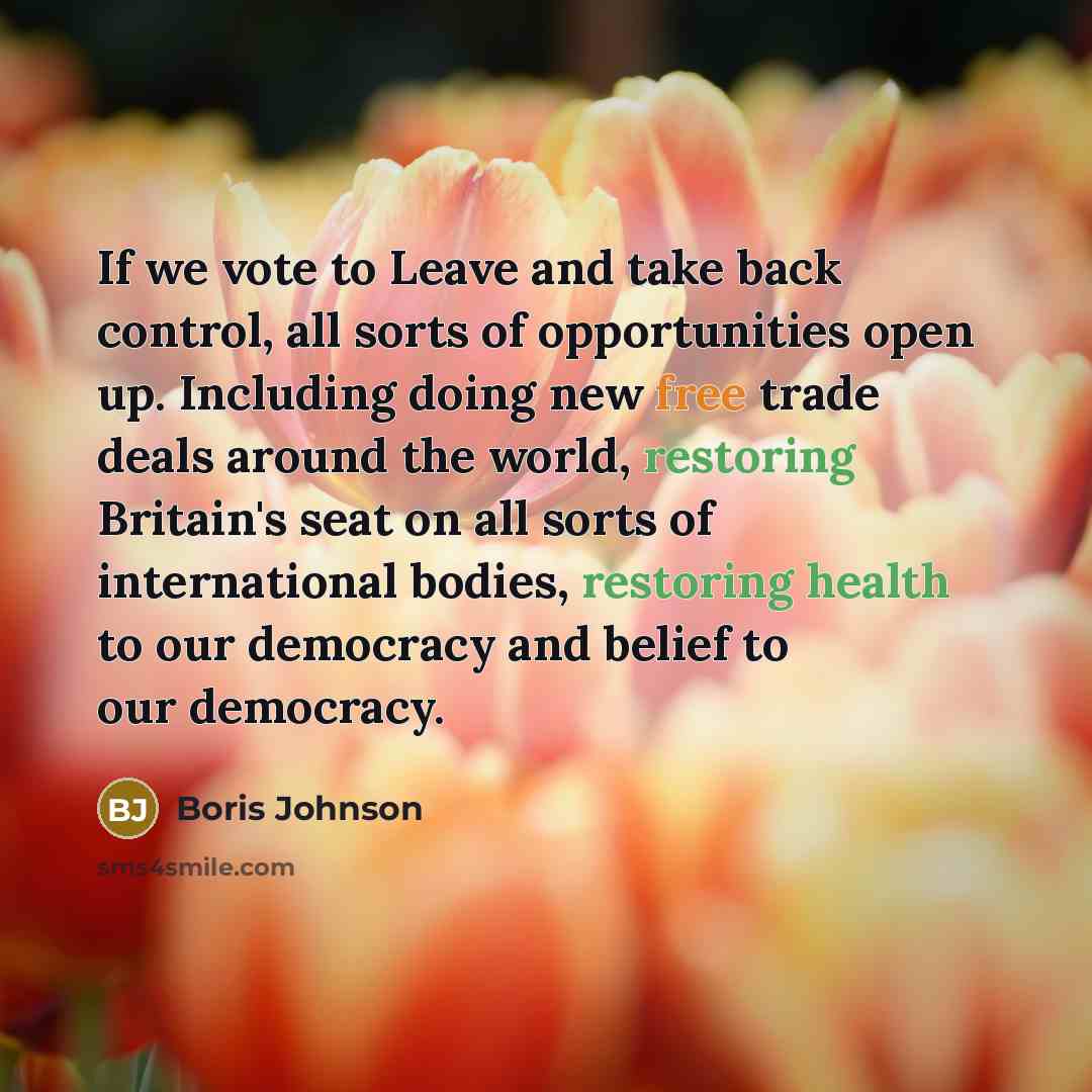 “If we vote to Leave and take back control, all sorts of opportunities open up. Including doing new free trade deals around the world, restoring Britain's seat on all sorts of international bodies, restoring health to our democracy and belief to our democracy.” quote by Boris Johnson