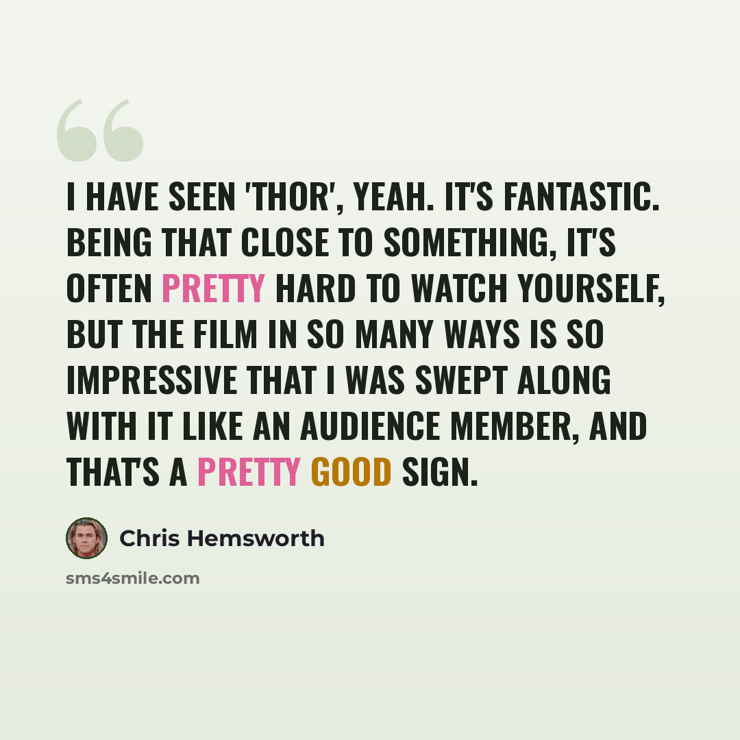 “I have seen 'Thor', yeah. It's fantastic. Being that close to something, it's often pretty hard to watch yourself, but the film in so many ways is so impressive that I was swept along with it like an audience member, and that's a pretty good sign.” quote by Chris Hemsworth