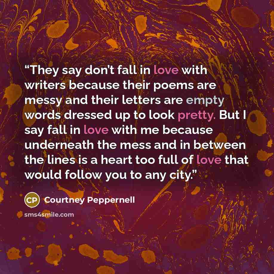 “They say don’t fall in love with writers because their poems are messy and their letters are empty words dressed up to look pretty. But I say fall in love with me because underneath the mess and in between the lines is a heart too full of love that would follow you to any city.” quote by Courtney Peppernell