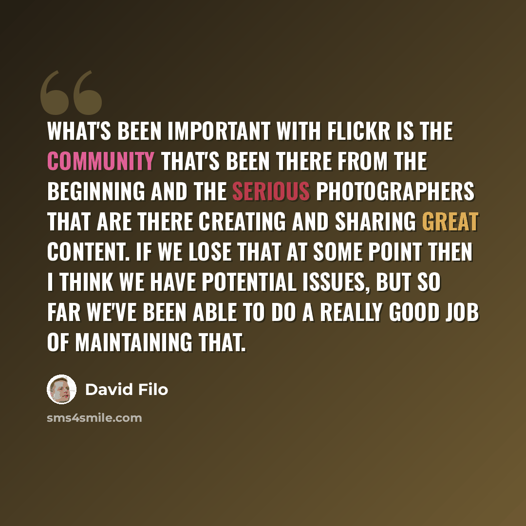 “What's been important with Flickr is the community that's been there from the beginning and the serious photographers that are there creating and sharing great content. If we lose that at some point then I think we have potential issues, but so far we've been able to do a really good job of…” quote by David Filo