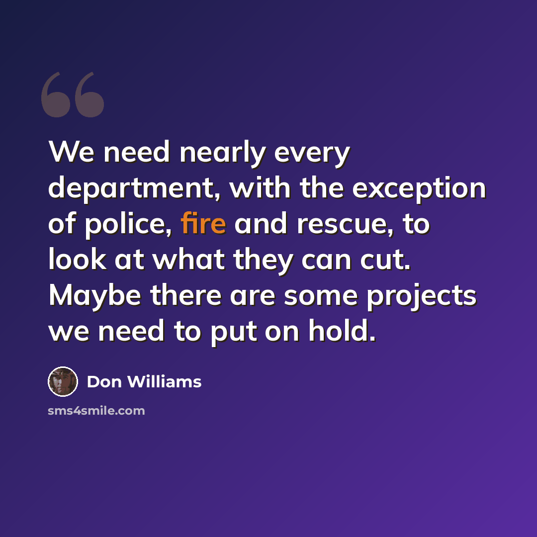 “We need nearly every department, with the exception of police, fire and rescue, to look at what they can cut. Maybe there are some projects we need to put on hold.” quote by Don Williams