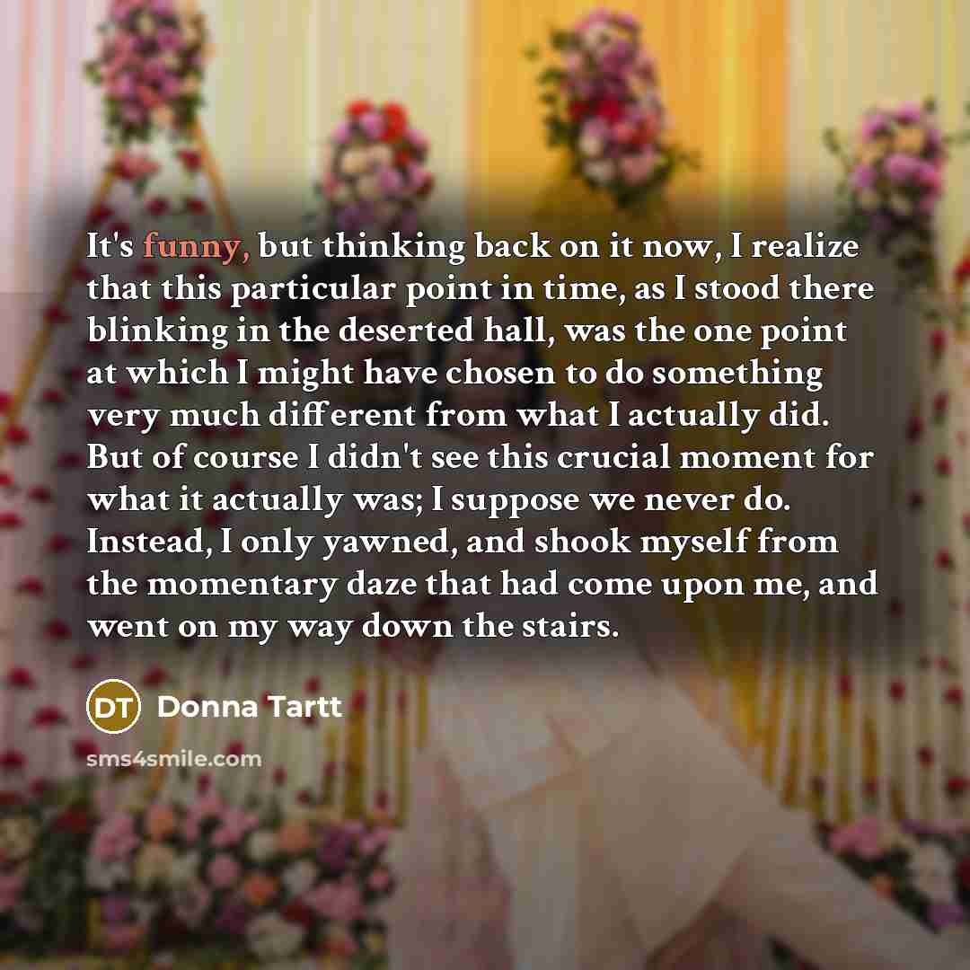 “It's funny, but thinking back on it now, I realize that this particular point in time, as I stood there blinking in the deserted hall, was the one point at which I might have chosen to do something very much different from what I actually did. But of course I didn't see this crucial moment for…” quote by Donna Tartt