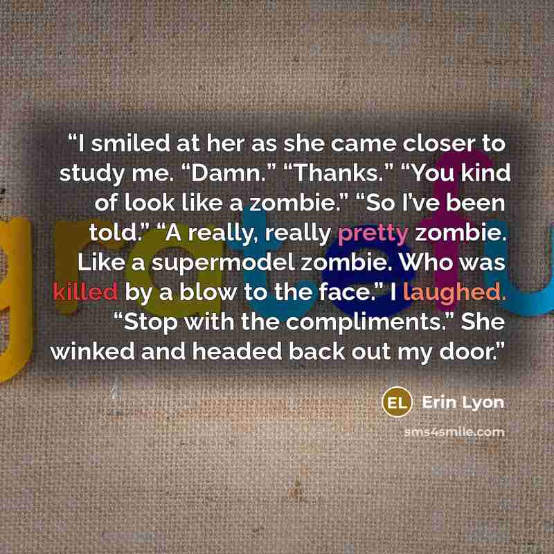 “I smiled at her as she came closer to study me. “Damn.” “Thanks.” “You kind of look like a zombie.” “So I’ve been told.” “A really, really pretty zombie. Like a supermodel zombie. Who was killed by a blow to the face.” I laughed. “Stop with the compliments.” She winked and headed back out my door.” quote by Erin Lyon